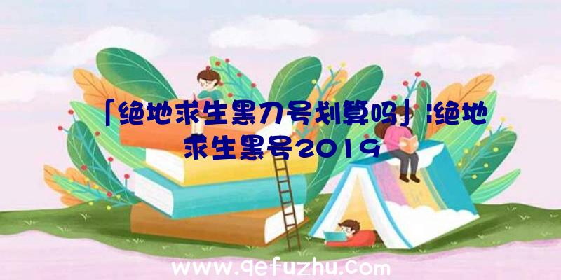 「绝地求生黑刀号划算吗」|绝地求生黑号2019